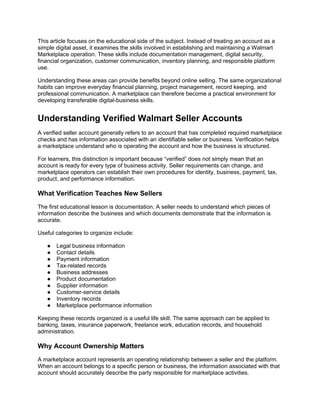 This article focuses on the educational side of the subject. Instead of treating an account as a
simple digital asset, it examines the skills involved in establishing and maintaining a Walmart
Marketplace operation. These skills include documentation management, digital security,
financial organization, customer communication, inventory planning, and responsible platform
use.
Understanding these areas can provide benefits beyond online selling. The same organizational
habits can improve everyday financial planning, project management, record keeping, and
professional communication. A marketplace can therefore become a practical environment for
developing transferable digital-business skills.
Understanding Verified Walmart Seller Accounts
A verified seller account generally refers to an account that has completed required marketplace
checks and has information associated with an identifiable seller or business. Verification helps
a marketplace understand who is operating the account and how the business is structured.
For learners, this distinction is important because “verified” does not simply mean that an
account is ready for every type of business activity. Seller requirements can change, and
marketplace operators can establish their own procedures for identity, business, payment, tax,
product, and performance information.
What Verification Teaches New Sellers
The first educational lesson is documentation. A seller needs to understand which pieces of
information describe the business and which documents demonstrate that the information is
accurate.
Useful categories to organize include:
● Legal business information
● Contact details
● Payment information
● Tax-related records
● Business addresses
● Product documentation
● Supplier information
● Customer-service details
● Inventory records
● Marketplace performance information
Keeping these records organized is a useful life skill. The same approach can be applied to
banking, taxes, insurance paperwork, freelance work, education records, and household
administration.
Why Account Ownership Matters
A marketplace account represents an operating relationship between a seller and the platform.
When an account belongs to a specific person or business, the information associated with that
account should accurately describe the party responsible for marketplace activities.
 