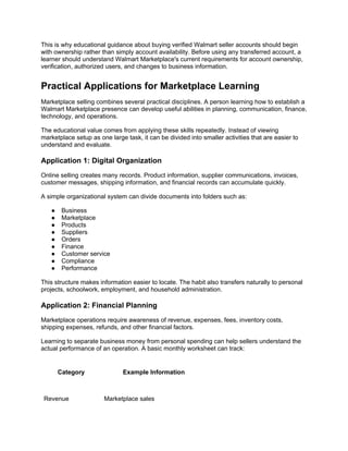 This is why educational guidance about buying verified Walmart seller accounts should begin
with ownership rather than simply account availability. Before using any transferred account, a
learner should understand Walmart Marketplace's current requirements for account ownership,
verification, authorized users, and changes to business information.
Practical Applications for Marketplace Learning
Marketplace selling combines several practical disciplines. A person learning how to establish a
Walmart Marketplace presence can develop useful abilities in planning, communication, finance,
technology, and operations.
The educational value comes from applying these skills repeatedly. Instead of viewing
marketplace setup as one large task, it can be divided into smaller activities that are easier to
understand and evaluate.
Application 1: Digital Organization
Online selling creates many records. Product information, supplier communications, invoices,
customer messages, shipping information, and financial records can accumulate quickly.
A simple organizational system can divide documents into folders such as:
● Business
● Marketplace
● Products
● Suppliers
● Orders
● Finance
● Customer service
● Compliance
● Performance
This structure makes information easier to locate. The habit also transfers naturally to personal
projects, schoolwork, employment, and household administration.
Application 2: Financial Planning
Marketplace operations require awareness of revenue, expenses, fees, inventory costs,
shipping expenses, refunds, and other financial factors.
Learning to separate business money from personal spending can help sellers understand the
actual performance of an operation. A basic monthly worksheet can track:
Category Example Information
Revenue Marketplace sales
 