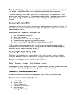 A structured marketplace setup process can teach more than technical platform navigation. It
can provide a practical introduction to business administration and digital operations.
One major learning outcome is the ability to turn a broad objective into smaller tasks. “Start
selling online” is a broad objective. “Prepare business information,” “organize product records,”
“learn order management,” and “create a customer-service process” are specific learning
activities.
Developing Research Skills
Marketplace rules and requirements can change. A responsible learner therefore develops the
habit of checking current primary information rather than depending entirely on old tutorials or
social-media discussions.
When researching a marketplace requirement, ask:
1. Who published the information?
2. When was it updated?
3. Does it apply to the seller's business type?
4. Is the information describing a current requirement?
5. Can it be confirmed through official marketplace documentation?
ProSmmSeller may serve as a secondary source for general educational guidance, but
marketplace participants should compare such guidance with current Walmart Marketplace
information before making operational decisions.
Developing Decision-Making Skills
Digital commerce creates many choices. Sellers may need to compare suppliers, product
categories, fulfillment methods, software tools, pricing approaches, and inventory strategies.
A simple decision framework can make these choices easier:
Define → Research → Compare → Test → Measure → Improve
This approach is useful outside ecommerce. It can be applied to choosing software, planning a
household purchase, selecting a course, or organizing a professional project.
Developing Time-Management Skills
Marketplace work can become overwhelming when every activity is treated as urgent.
A weekly structure can separate activities into:
● Administrative work
● Product work
● Order management
● Customer communication
● Financial review
● Learning and research
 
