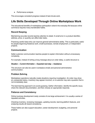 ● Performance analysis
This encourages consistent progress instead of last-minute work.
Life Skills Developed Through Online Marketplace Work
The educational benefits of marketplace participation extend into everyday life because online
commerce requires many transferable habits.
Record Keeping
Maintaining accurate records teaches attention to detail. A small error in a product identifier,
address, price, or quantity can affect later tasks.
Practicing careful data entry can improve general administrative ability. This is particularly useful
for people beginning freelance work, small businesses, remote employment, or independent
projects.
Communication
Seller-customer communication teaches people to explain information without unnecessary
complexity.
For example, instead of writing a long message about an order delay, a useful structure is:
Situation → Current information → Expected next step → Assistance
This structure can also be used in workplace emails and personal administrative
communication.
Problem Solving
Marketplace operations naturally create situations requiring investigation. An order may show
an unexpected status, inventory may appear incorrect, or a customer may ask a question that is
not immediately clear.
The best learning approach is to avoid guessing. Gather information, identify the specific issue,
check the relevant documentation, and then choose an appropriate response.
Patience and Consistency
Online business development rarely consists of one large achievement. It is usually a series of
repeated activities.
Checking inventory, reviewing messages, updating records, learning platform features, and
analyzing results all reward consistency.
These habits can also support education, career development, budgeting, and personal
projects.
 