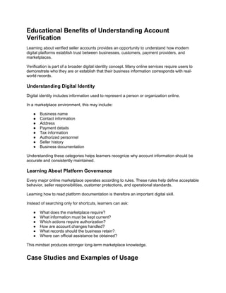 Educational Benefits of Understanding Account
Verification
Learning about verified seller accounts provides an opportunity to understand how modern
digital platforms establish trust between businesses, customers, payment providers, and
marketplaces.
Verification is part of a broader digital identity concept. Many online services require users to
demonstrate who they are or establish that their business information corresponds with real-
world records.
Understanding Digital Identity
Digital identity includes information used to represent a person or organization online.
In a marketplace environment, this may include:
● Business name
● Contact information
● Address
● Payment details
● Tax information
● Authorized personnel
● Seller history
● Business documentation
Understanding these categories helps learners recognize why account information should be
accurate and consistently maintained.
Learning About Platform Governance
Every major online marketplace operates according to rules. These rules help define acceptable
behavior, seller responsibilities, customer protections, and operational standards.
Learning how to read platform documentation is therefore an important digital skill.
Instead of searching only for shortcuts, learners can ask:
● What does the marketplace require?
● What information must be kept current?
● Which actions require authorization?
● How are account changes handled?
● What records should the business retain?
● Where can official assistance be obtained?
This mindset produces stronger long-term marketplace knowledge.
Case Studies and Examples of Usage
 