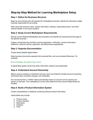 Step-by-Step Method for Learning Marketplace Setup
Step 1: Define the Business Structure
Begin by documenting who will operate the marketplace business. Identify the individual or legal
business responsible for the activity.
Write down the business name, contact information, address, responsible person, and other
relevant details in one secure location.
Step 2: Study Current Marketplace Requirements
Review current Walmart Marketplace documentation and identify the requirements that apply to
the specific business.
Create a simple learning checklist covering registration, verification, product information,
fulfillment, customer service, payments, and performance expectations.
Step 3: Organize Documentation
Create clearly labeled digital folders.
Keep business documents separate from personal files, and use consistent filenames. For
example:
BusinessName_DocumentType_Date
A logical filing system saves time when information needs to be located later.
Step 4: Understand Account Ownership
Before using an existing or transferred account, learn how Walmart handles account ownership,
authorized users, business changes, and verification.
Do not assume that a “verified” label automatically means an account can be used by any
person or business. The marketplace's current rules determine how account relationships are
handled.
Step 5: Build a Product Information System
Create a spreadsheet or database containing relevant product information.
Useful fields may include:
● Product name
● Product identifier
● Description
● Category
● Price
 
