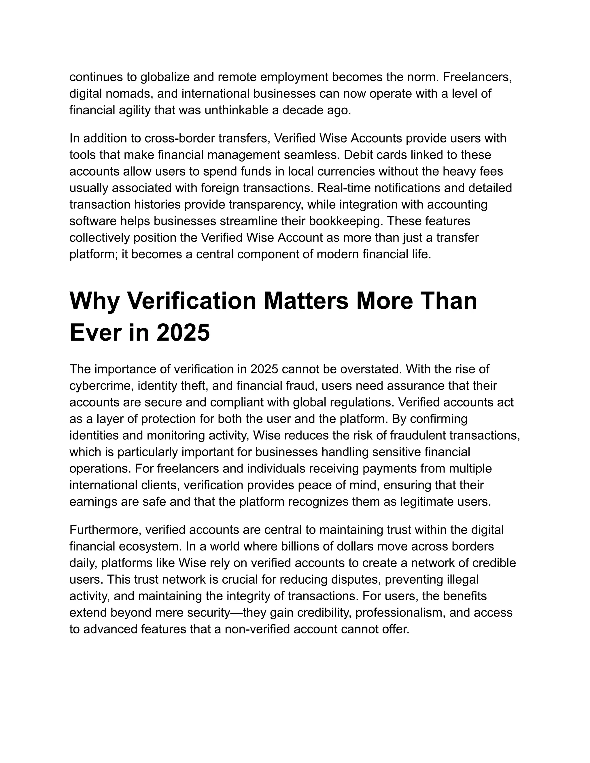continues to globalize and remote employment becomes the norm. Freelancers,
digital nomads, and international businesses can now operate with a level of
financial agility that was unthinkable a decade ago.
In addition to cross-border transfers, Verified Wise Accounts provide users with
tools that make financial management seamless. Debit cards linked to these
accounts allow users to spend funds in local currencies without the heavy fees
usually associated with foreign transactions. Real-time notifications and detailed
transaction histories provide transparency, while integration with accounting
software helps businesses streamline their bookkeeping. These features
collectively position the Verified Wise Account as more than just a transfer
platform; it becomes a central component of modern financial life.
Why Verification Matters More Than
Ever in 2025
The importance of verification in 2025 cannot be overstated. With the rise of
cybercrime, identity theft, and financial fraud, users need assurance that their
accounts are secure and compliant with global regulations. Verified accounts act
as a layer of protection for both the user and the platform. By confirming
identities and monitoring activity, Wise reduces the risk of fraudulent transactions,
which is particularly important for businesses handling sensitive financial
operations. For freelancers and individuals receiving payments from multiple
international clients, verification provides peace of mind, ensuring that their
earnings are safe and that the platform recognizes them as legitimate users.
Furthermore, verified accounts are central to maintaining trust within the digital
financial ecosystem. In a world where billions of dollars move across borders
daily, platforms like Wise rely on verified accounts to create a network of credible
users. This trust network is crucial for reducing disputes, preventing illegal
activity, and maintaining the integrity of transactions. For users, the benefits
extend beyond mere security—they gain credibility, professionalism, and access
to advanced features that a non-verified account cannot offer.
 