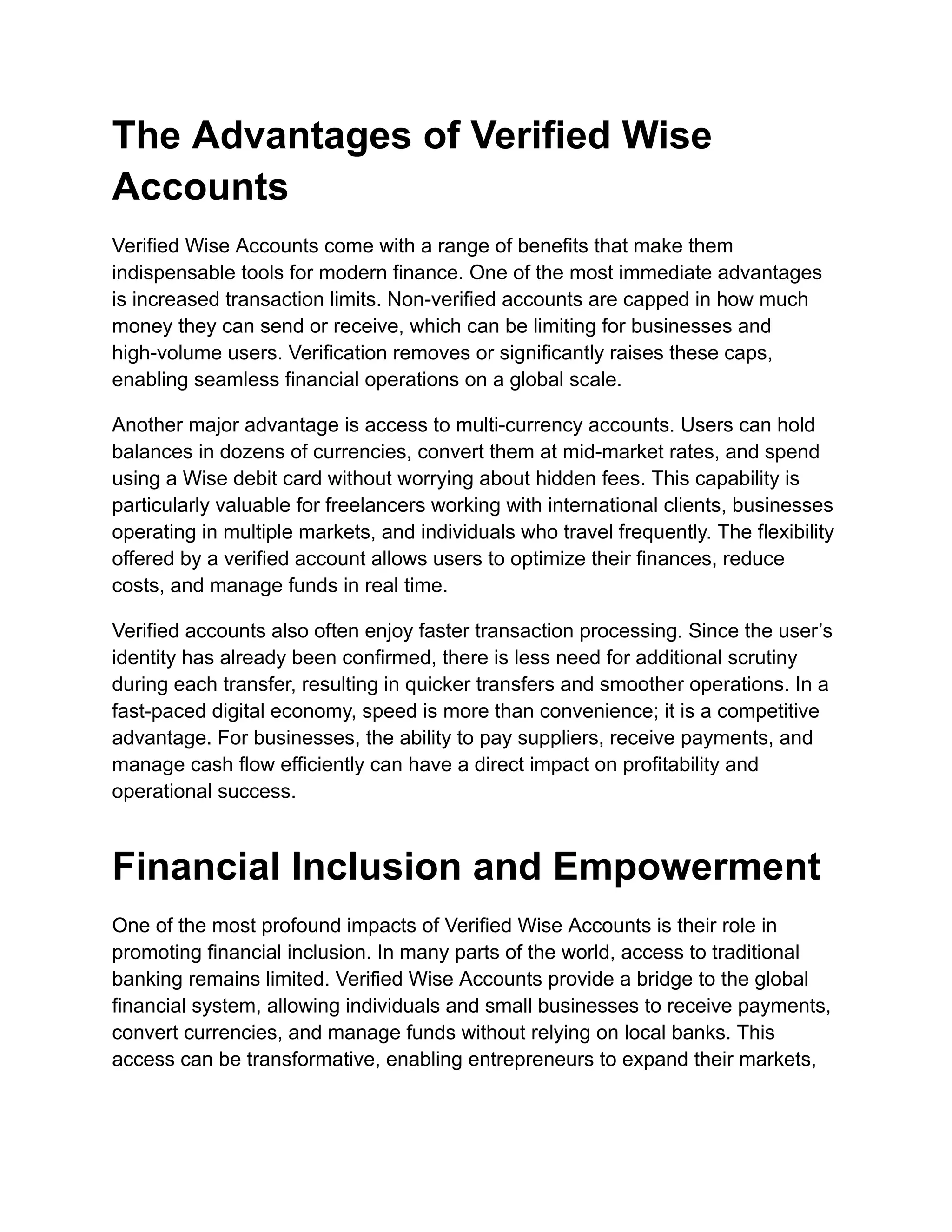 The Advantages of Verified Wise
Accounts
Verified Wise Accounts come with a range of benefits that make them
indispensable tools for modern finance. One of the most immediate advantages
is increased transaction limits. Non-verified accounts are capped in how much
money they can send or receive, which can be limiting for businesses and
high-volume users. Verification removes or significantly raises these caps,
enabling seamless financial operations on a global scale.
Another major advantage is access to multi-currency accounts. Users can hold
balances in dozens of currencies, convert them at mid-market rates, and spend
using a Wise debit card without worrying about hidden fees. This capability is
particularly valuable for freelancers working with international clients, businesses
operating in multiple markets, and individuals who travel frequently. The flexibility
offered by a verified account allows users to optimize their finances, reduce
costs, and manage funds in real time.
Verified accounts also often enjoy faster transaction processing. Since the user’s
identity has already been confirmed, there is less need for additional scrutiny
during each transfer, resulting in quicker transfers and smoother operations. In a
fast-paced digital economy, speed is more than convenience; it is a competitive
advantage. For businesses, the ability to pay suppliers, receive payments, and
manage cash flow efficiently can have a direct impact on profitability and
operational success.
Financial Inclusion and Empowerment
One of the most profound impacts of Verified Wise Accounts is their role in
promoting financial inclusion. In many parts of the world, access to traditional
banking remains limited. Verified Wise Accounts provide a bridge to the global
financial system, allowing individuals and small businesses to receive payments,
convert currencies, and manage funds without relying on local banks. This
access can be transformative, enabling entrepreneurs to expand their markets,
 