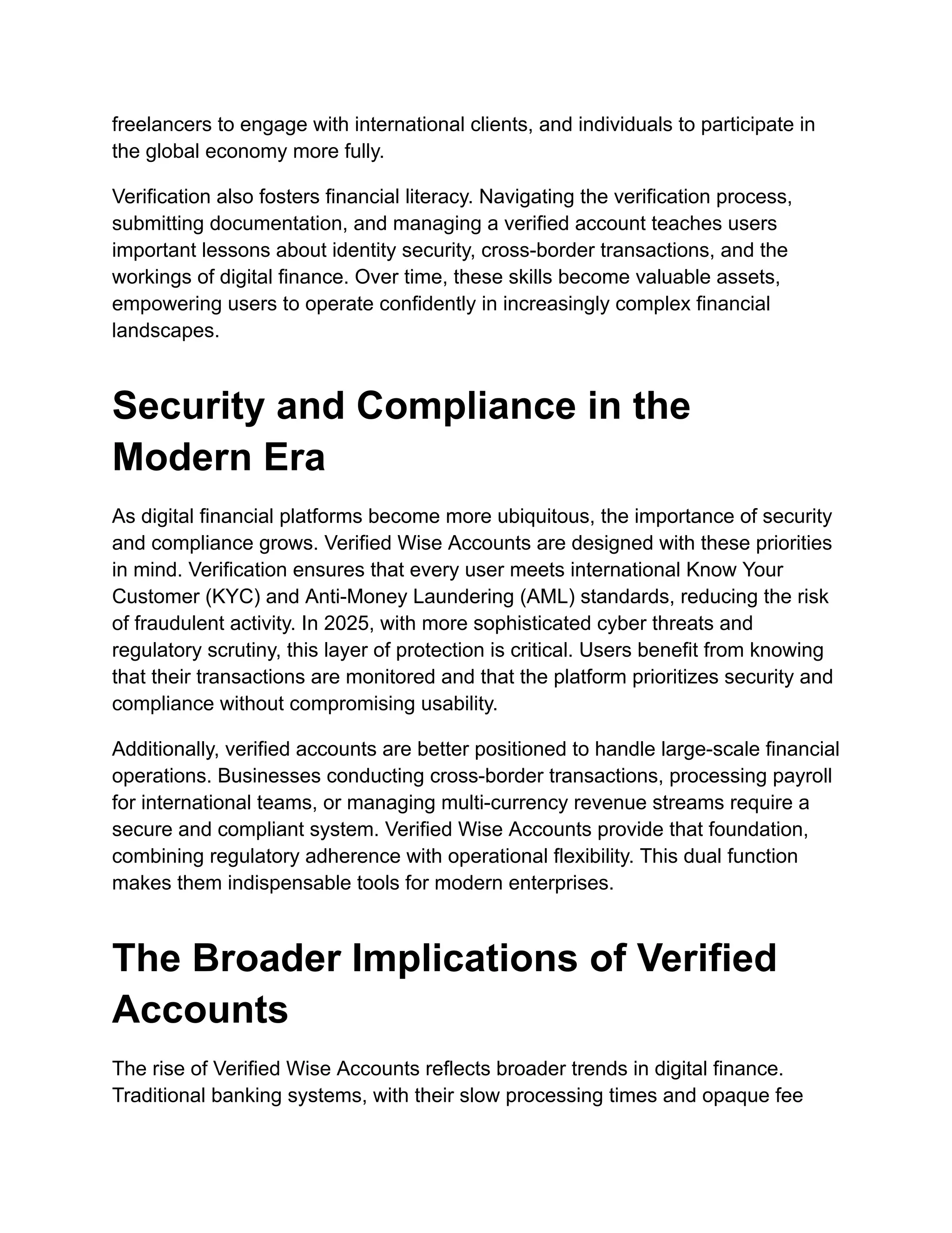 freelancers to engage with international clients, and individuals to participate in
the global economy more fully.
Verification also fosters financial literacy. Navigating the verification process,
submitting documentation, and managing a verified account teaches users
important lessons about identity security, cross-border transactions, and the
workings of digital finance. Over time, these skills become valuable assets,
empowering users to operate confidently in increasingly complex financial
landscapes.
Security and Compliance in the
Modern Era
As digital financial platforms become more ubiquitous, the importance of security
and compliance grows. Verified Wise Accounts are designed with these priorities
in mind. Verification ensures that every user meets international Know Your
Customer (KYC) and Anti-Money Laundering (AML) standards, reducing the risk
of fraudulent activity. In 2025, with more sophisticated cyber threats and
regulatory scrutiny, this layer of protection is critical. Users benefit from knowing
that their transactions are monitored and that the platform prioritizes security and
compliance without compromising usability.
Additionally, verified accounts are better positioned to handle large-scale financial
operations. Businesses conducting cross-border transactions, processing payroll
for international teams, or managing multi-currency revenue streams require a
secure and compliant system. Verified Wise Accounts provide that foundation,
combining regulatory adherence with operational flexibility. This dual function
makes them indispensable tools for modern enterprises.
The Broader Implications of Verified
Accounts
The rise of Verified Wise Accounts reflects broader trends in digital finance.
Traditional banking systems, with their slow processing times and opaque fee
 