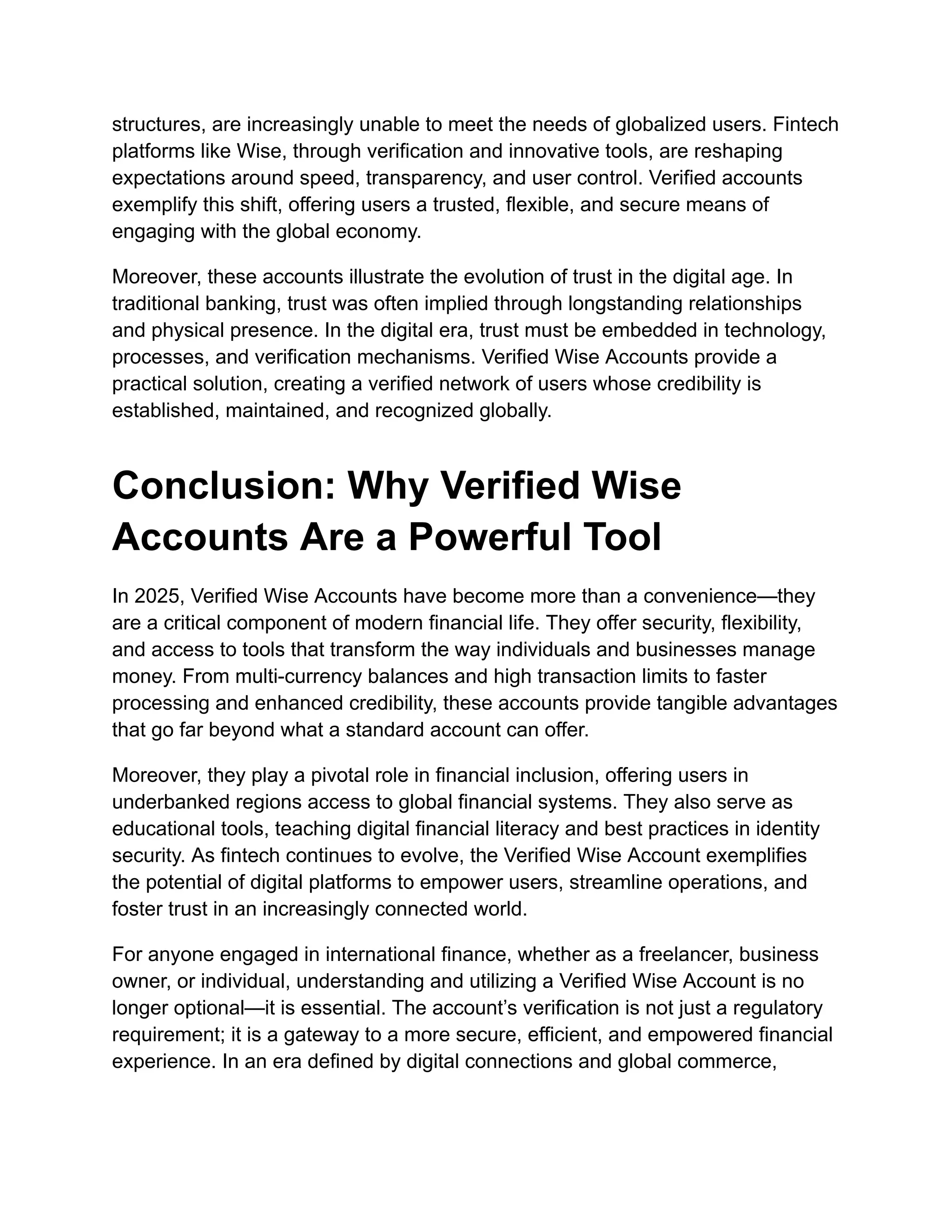 structures, are increasingly unable to meet the needs of globalized users. Fintech
platforms like Wise, through verification and innovative tools, are reshaping
expectations around speed, transparency, and user control. Verified accounts
exemplify this shift, offering users a trusted, flexible, and secure means of
engaging with the global economy.
Moreover, these accounts illustrate the evolution of trust in the digital age. In
traditional banking, trust was often implied through longstanding relationships
and physical presence. In the digital era, trust must be embedded in technology,
processes, and verification mechanisms. Verified Wise Accounts provide a
practical solution, creating a verified network of users whose credibility is
established, maintained, and recognized globally.
Conclusion: Why Verified Wise
Accounts Are a Powerful Tool
In 2025, Verified Wise Accounts have become more than a convenience—they
are a critical component of modern financial life. They offer security, flexibility,
and access to tools that transform the way individuals and businesses manage
money. From multi-currency balances and high transaction limits to faster
processing and enhanced credibility, these accounts provide tangible advantages
that go far beyond what a standard account can offer.
Moreover, they play a pivotal role in financial inclusion, offering users in
underbanked regions access to global financial systems. They also serve as
educational tools, teaching digital financial literacy and best practices in identity
security. As fintech continues to evolve, the Verified Wise Account exemplifies
the potential of digital platforms to empower users, streamline operations, and
foster trust in an increasingly connected world.
For anyone engaged in international finance, whether as a freelancer, business
owner, or individual, understanding and utilizing a Verified Wise Account is no
longer optional—it is essential. The account’s verification is not just a regulatory
requirement; it is a gateway to a more secure, efficient, and empowered financial
experience. In an era defined by digital connections and global commerce,
 