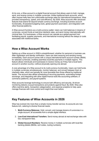 At its core, a Wise account is a digital financial account that allows users to hold, manage,
send, and receive money in multiple currencies. Unlike traditional bank accounts, which
often impose hefty fees and unfavorable exchange rates for international transactions, Wise
provides transparency, speed, and cost-efficiency. By 2026, Wise accounts offer advanced
features that extend far beyond simple currency exchange, including business account
functionality, AI-assisted budgeting tools, global payment automation, and integration with
other financial platforms.
A Wise account functions as a multi-currency wallet. Users can hold balances in dozens of
currencies, convert funds at real-time interbank rates, and send money internationally with
minimal fees. For businesses, a Wise account can operate as a global payment hub,
facilitating payroll, supplier payments, and international invoicing without the delays or costs
associated with traditional banks.
How a Wise Account Works
Setting up a Wise account in 2026 is straightforward, whether for personal or business use.
After registration and identity verification, users can start receiving and sending money
immediately. Each account comes with a unique international bank account number (IBAN)
for selected currencies, enabling seamless local-like payments in multiple regions. This
feature allows individuals and businesses to receive money as if they had a local bank
account in another country—without physically opening one abroad.
A core advantage of a Wise account is its multi-currency functionality. Users can hold funds
in multiple currencies simultaneously, monitor balances, and convert between them at
interbank rates, which are typically far more favorable than those offered by traditional
banks. The account also allows scheduling of recurring payments, automating foreign
exchange, and integrating with other digital finance tools like accounting software, e-
commerce platforms, and payroll systems.
Wise accounts leverage technology to ensure both efficiency and security. AI-driven
monitoring detects unusual transactions and protects against fraud. By 2026, Wise also
offers real-time alerts, transaction categorization, and expense analytics to help users
manage finances with more control and insight than ever before.
Key Features of Wise Accounts in 2026
Wise has evolved into more than a simple money transfer service; its accounts are now
feature-rich, catering to diverse financial needs:
1. Multi-Currency Balances: Hold, convert, and manage dozens of currencies in a
single account, all accessible from a simple digital interface.
2. Low-Cost International Transfers: Send money abroad at real exchange rates with
low, transparent fees.
3. Global Account Numbers: Receive money in multiple currencies with local-like
banking details (IBANs, sort codes, routing numbers).
 