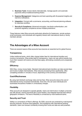 4. Business Tools: Invoice clients internationally, manage payroll, and automate
payments without traditional banking friction.
5. Expense Management: Categorize and track spending with AI-powered insights and
real-time notifications.
6. Integration: Connect with e-commerce, accounting, and financial planning software
for seamless workflow.
7. Security & Compliance: Advanced encryption, two-factor authentication, and
proactive regulatory compliance across multiple jurisdictions.
These features make Wise accounts particularly attractive for freelancers, remote workers,
small businesses, and individuals who regularly interact with international clients or family
members abroad.
The Advantages of a Wise Account
There are several reasons Wise accounts have become an essential tool for global finance:
Transparency
Unlike traditional banks, which often charge hidden fees for international transfers and
currency conversions, Wise prides itself on transparency. Users can see upfront exactly how
much their recipient will receive and what fees apply, eliminating uncertainty and unexpected
charges.
Efficiency
With Wise, money moves faster. Standard international bank transfers can take several days
and involve multiple intermediaries. Wise reduces processing times significantly, often
completing transfers in minutes or hours, depending on the currency and destination.
Cost-Effectiveness
By using real interbank exchange rates and low fees, Wise accounts reduce the cost of
international money movement dramatically. Over time, this can save individuals and
businesses thousands of dollars in unnecessary charges.
Flexibility
Wise accounts are designed to operate globally. Users can hold funds in multiple currencies,
pay bills abroad, receive payments like a local resident, and integrate financial tools without
geographic limitations. This level of flexibility is unmatched by most traditional banks.
Security and Trust
Safety is a cornerstone of Wise’s offerings. By 2026, accounts are protected by multi-layered
security protocols, AI-driven fraud detection, and compliance with international banking
standards. Users can transact confidently knowing their funds and data are well protected.
 