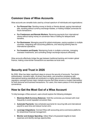 Common Uses of Wise Accounts
Wise accounts are versatile tools used by a broad spectrum of individuals and organizations:
● For Personal Use: Sending money to family or friends abroad, paying international
bills, traveling without currency exchange hassles, or holding multiple currencies for
future transactions.
● For Freelancers and Remote Workers: Receiving payments from international
clients without losing money on conversion fees or waiting for delayed bank
transfers.
● For Businesses: Managing payroll for global employees, paying suppliers in multiple
countries, integrating with accounting platforms, and reducing banking fees for
international operations.
● For Investors and Expats: Maintaining funds in multiple currencies, managing
overseas investments, and controlling foreign exchange exposure efficiently.
Wise accounts effectively bridge the gap between traditional banking and modern global
finance, making cross-border transactions as seamless as local ones.
Security and Trust in 2026
By 2026, Wise has taken significant steps to ensure the security of accounts. Two-factor
authentication, biometric login, AI-driven fraud alerts, and proactive compliance with
international banking standards all contribute to a highly secure environment. Additionally,
regulatory oversight across major markets ensures that Wise remains a trusted intermediary
for both personal and business transactions. For users, this means peace of mind alongside
convenience.
How to Get the Most Out of a Wise Account
To fully leverage a Wise account, users should explore the following strategies:
1. Maximize Multi-Currency Balances: Hold the currencies you transact with most
frequently to avoid repeated conversion fees.
2. Automate Payments: Use scheduled payments for recurring bills and international
payroll to save time and reduce human error.
3. Leverage Integrations: Connect Wise with accounting and e-commerce platforms
for streamlined financial management.
4. Monitor and Analyze Spending: Utilize Wise’s AI-powered insights to track
expenses and identify savings opportunities.
 