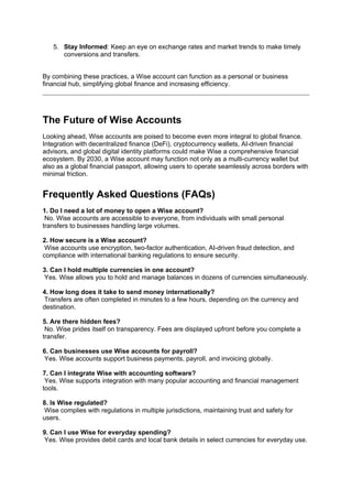 5. Stay Informed: Keep an eye on exchange rates and market trends to make timely
conversions and transfers.
By combining these practices, a Wise account can function as a personal or business
financial hub, simplifying global finance and increasing efficiency.
The Future of Wise Accounts
Looking ahead, Wise accounts are poised to become even more integral to global finance.
Integration with decentralized finance (DeFi), cryptocurrency wallets, AI-driven financial
advisors, and global digital identity platforms could make Wise a comprehensive financial
ecosystem. By 2030, a Wise account may function not only as a multi-currency wallet but
also as a global financial passport, allowing users to operate seamlessly across borders with
minimal friction.
Frequently Asked Questions (FAQs)
1. Do I need a lot of money to open a Wise account?
No. Wise accounts are accessible to everyone, from individuals with small personal
transfers to businesses handling large volumes.
2. How secure is a Wise account?
Wise accounts use encryption, two-factor authentication, AI-driven fraud detection, and
compliance with international banking regulations to ensure security.
3. Can I hold multiple currencies in one account?
Yes. Wise allows you to hold and manage balances in dozens of currencies simultaneously.
4. How long does it take to send money internationally?
Transfers are often completed in minutes to a few hours, depending on the currency and
destination.
5. Are there hidden fees?
No. Wise prides itself on transparency. Fees are displayed upfront before you complete a
transfer.
6. Can businesses use Wise accounts for payroll?
Yes. Wise accounts support business payments, payroll, and invoicing globally.
7. Can I integrate Wise with accounting software?
Yes. Wise supports integration with many popular accounting and financial management
tools.
8. Is Wise regulated?
Wise complies with regulations in multiple jurisdictions, maintaining trust and safety for
users.
9. Can I use Wise for everyday spending?
Yes. Wise provides debit cards and local bank details in select currencies for everyday use.
 