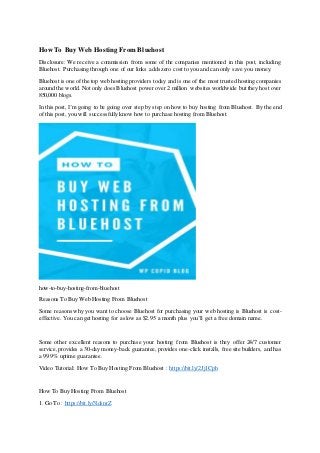 How To Buy Web Hosting From Bluehost
Disclosure: We receive a commission from some of the companies mentioned in this post, including
Bluehost. Purchasing through one of our links adds zero cost to you and can only save you money.
Bluehost is one of the top web hosting providers today and is one of the most trusted hosting companies
around the world. Not only does Bluehost power over 2 million websites worldwide but they host over
850,000 blogs.
In this post, I’m going to be going over step by step on how to buy hosting from Bluehost. By the end
of this post, you will successfully know how to purchase hosting from Bluehost.
how-to-buy-hosting-from-bluehost
Reasons To Buy Web Hosting From Bluehost
Some reasons why you want to choose Bluehost for purchasing your web hosting is Bluehost is cost-
effective. You can get hosting for as low as $2.95 a month plus you’ll get a free domain name.
Some other excellent reasons to purchase your hosting from Bluehost is they offer 24/7 customer
service,provides a 30-day money-back guarantee,provides one-click installs, free site builders, and has
a 99.9% uptime guarantee.
Video Tutorial: How To Buy Hosting From Bluehost : https://bit.ly/2Jj1Cph
How To Buy Hosting From Bluehost
1. Go To : https://bit.ly/3ldsnrZ
 