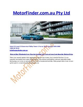 MotorFinder.com.au Pty Ltd
Suite 1D, Level 23 Governor Phillip Tower 1 Farrer Place, Sydney NSW 2000
1300 66 44 48
info@motorfinder.com.au
How to Buy Wholesale Car- Tips for Getting New Cars at Less Cost than the Market Price
There is no second opinion that owning a car today is not a luxury, but a need of the hour. It is an
essential commodity that makes lifestyle easier. Life without automobiles is almost impossible today.
But buying a car is not an everyday affair; it has to be planned carefully. Many people take a loan or save
up for years in a row to be able to purchase one.
 
