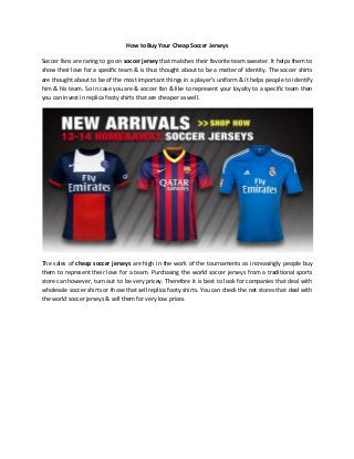 How to Buy Your Cheap Soccer Jerseys
Soccer fans are raring to go on soccer jersey that matches their favorite team sweater. It helps them to
show their love for a specific team & is thus thought about to be a matter of identity. The soccer shirts
are thought about to be of the most important things in a player's uniform & it helps people to identify
him & his team. So in case you are & soccer fan & like to represent your loyalty to a specific team then
you can invest in replica footy shirts that are cheaper as well.
The sales of cheap soccer jerseys are high in the work of the tournaments as increasingly people buy
them to represent their love for a team. Purchasing the world soccer jerseys from a traditional sports
store can however, turn out to be very pricey. Therefore it is best to look for companies that deal with
wholesale soccer shirts or those that sell replica footy shirts. You can check the net stores that deal with
the world soccer jerseys & sell them for very low prices.
 