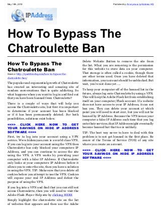 May 19th, 2013 Published by: Anonymous Ip Address HQ
How To Bypass The
Chatroulette Ban
How To Bypass The
Chatroulette Ban
Source: http://ipaddresshq.com/how-to-bypass-the-
chatroulette-ban/
The popular and exponential growth of Chatroulette
has created an interesting and amazing site of
random conversations that is quite addicting. So
what happens when you want to log in and find out
that you have been banned from Chatroulette?
There is a couple of ways that will help you
access the Chatroulette site, but first it is important
to determine if your account has been blocked
or if it has been permanently deleted. For both
possibilities, solutions exist below.
==>> CLICK HERE NOW TO GET
YOUR SAVINGS ON HIDE IP ADDRESS
SOFTWARE <<==
First, try to log into your account using a VPN
service. Www.hidemyass.com is a world class VPN.
If you can log into your account using the VPN then
Chatroulette has only blocked your computers IP
Address, and you can continue to access the site
using the VPN. A VPN works by providing your
computer with a false IP Address. If Chatroulette
only looks at your computers IP Address before it
allows you to enter the site, then you have a solution
in using the VPN. TIP: Make sure that you delete all
cookies before you attempt to use the VPN. Cookies
will expose your real IP Address and defeat the
purpose of using the VPN.
If you log into a VPN and find that you can still not
access Chatroulette, then you will need to visit the
Adobe Flash Player Help site by clicking HERE
Simply highlight the chatroulette site on the list
of websites that appears and then use the Adobe
Delete Website Button to remove the site from
the list. What you are removing is the permission
for this website to store data on your computer.
That storage is often called a cookie, though there
are other terms used. Once you have deleted that
information, your account should be unblocked. But
wait, you’re not done yet…..
To keep your computer off of the banned list in the
future, always log onto Chatroulette by using a VPN.
This will keep the Adobe Flash list from establishing
itself on your computer/Flash account. If a website
does not have access to your IP Address, it can not
ban you. They can delete your account at which
point you will need to start over, but you will not be
banned by IP Address. Because the VPN issues your
computer a false IP Address each time that you log
onto their services, that IP Address might eventually
become banned but that too is unlikely.
TIP: The best way never to have to deal with this
problem is to not get banned in the first place. Be
aware of the Terms of Service (TOS) of any site
where you create an account.
==>> CLICK HERE NOW TO GET
YOUR SAVINGS ON HIDE IP ADDRESS
SOFTWARE <<==
 
