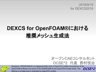オープンCAEコンサルタント
OCSE^2　代表　野村悦治
1
DEXCS for OpenFOAM®における
推奨メッシュ生成法
Disclaimer: OPENFOAM ® is a registered trade mark of OpenCFD Limited, the producer of the
OpenFOAM software and owner of the OPENFOAM ® and OpenCFD ® trade marks. This
offering is not approved or endorsed by OpenCFD Limited.
2018/9/19
for DEXCS2018
　
 
