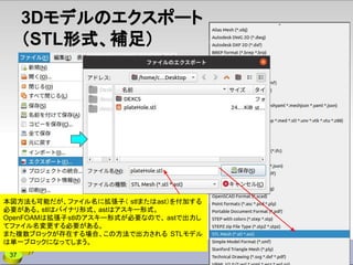 37
3Dモデルのエクスポート
（STL形式、補足）
本図方法も可能だが、ファイル名に拡張子（ stlまたはast）を付加する
必要がある。stlはバイナリ形式、astはアスキー形式。
OpenFOAMは拡張子stlのアスキー形式が必要なので、 astで出力し
てファイル名変更する必要がある。
また複数ブロックが存在する場合、この方法で出力される STLモデル
は単一ブロックになってしまう。
 