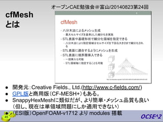 cfMesh
とは
● 開発元：Creative Fields., Ltd.(http://www.c-fields.com/)
● GPL版と商用版（CF-MESH+）もある。
● SnappyHexMeshに類似だが、より簡単・メッシュ品質も良い
（但し、現在は単領域問題にしか適用できない）
● （ESI版）OpenFOAM-v1712 より modules 搭載
オープンCAE勉強会＠富山/20140823第24回
45
 