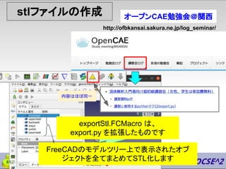 stlファイルの作成
http://ofbkansai.sakura.ne.jp/log_seminar/
オープンCAE勉強会＠関西
内容はほぼ同一
exportStl.FCMacro は、
export.py を拡張したものです
61
FreeCADのモデルツリー上で表示されたオブ
ジェクトを全てまとめてSTL化します
 