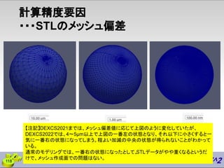 計算精度要因
・・・STLのメッシュ偏差
118
【注記】DEXCS2021までは、メッシュ偏差値に応じて上図のように変化していたが、
DEXCS2022では、4〜5μm以上で上図の一番左の状態となり、それ以下に小さくすると一
気に一番右の状態になってしまう。程よい加減の中央の状態が得られないことがわかって
いる。
通常のモデリングでは、一番右の状態になったとして、
STLデータがやや重くなるというだ
けで、メッシュ作成面での問題はない。
 