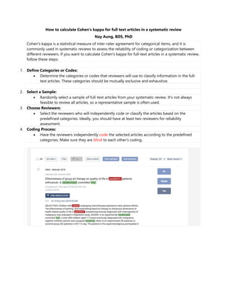 How to calculate Cohen's kappa for full text articles in a systematic review
Nay Aung, BDS, PhD
Cohen's kappa is a statistical measure of inter-rater agreement for categorical items, and it is
commonly used in systematic reviews to assess the reliability of coding or categorization between
different reviewers. If you want to calculate Cohen's kappa for full-text articles in a systematic review,
follow these steps:
1. Define Categories or Codes:
 Determine the categories or codes that reviewers will use to classify information in the full-
text articles. These categories should be mutually exclusive and exhaustive.
2. Select a Sample:
 Randomly select a sample of full-text articles from your systematic review. It's not always
feasible to review all articles, so a representative sample is often used.
3. Choose Reviewers:
 Select the reviewers who will independently code or classify the articles based on the
predefined categories. Ideally, you should have at least two reviewers for reliability
assessment.
4. Coding Process:
 Have the reviewers independently code the selected articles according to the predefined
categories. Make sure they are blind to each other's coding.
 