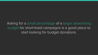 Asking for a small percentage of a larger advertising
budget for short-lived campaigns is a good place to
start looking fo...