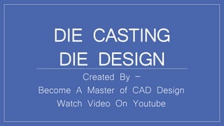 DIE CASTING
DIE DESIGN
Created By –
Become A Master of CAD Design
Watch Video On Youtube
 