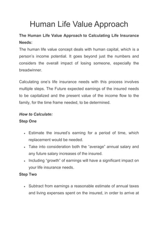 Human Life Value Approach
The Human Life Value Approach to Calculating Life Insurance
Needs:
The human life value concept deals with human capital, which is a
person’s income potential. It goes beyond just the numbers and
considers the overall impact of losing someone, especially the
breadwinner.
Calculating one’s life insurance needs with this process involves
multiple steps. The Future expected earnings of the insured needs
to be capitalized and the present value of the income flow to the
family, for the time frame needed, to be determined.
How to Calculate:
Step One
 Estimate the insured’s earning for a period of time, which
replacement would be needed.
 Take into consideration both the “average” annual salary and
any future salary increases of the insured.
 Including “growth” of earnings will have a significant impact on
your life insurance needs.
Step Two
 Subtract from earnings a reasonable estimate of annual taxes
and living expenses spent on the insured, in order to arrive at
 