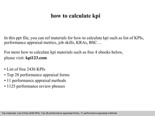 how to calculate kpi 
In this ppt file, you can ref materials for how to calculate kpi such as list of KPIs, 
performance appraisal metrics, job skills, KRAs, BSC… 
For more how to calculate kpi materials such as free 4 ebooks below, 
please visit: kpi123.com 
• List of free 2436 KPIs 
• Top 28 performance appraisal forms 
• 11 performance appraisal methods 
• 1125 performance review phrases 
Top materials: List of free 2436 KPIs, Top 28 performance appraisal forms, 11 performance appraisal methods 
Interview questions and answers – free download/ pdf and ppt file 
 