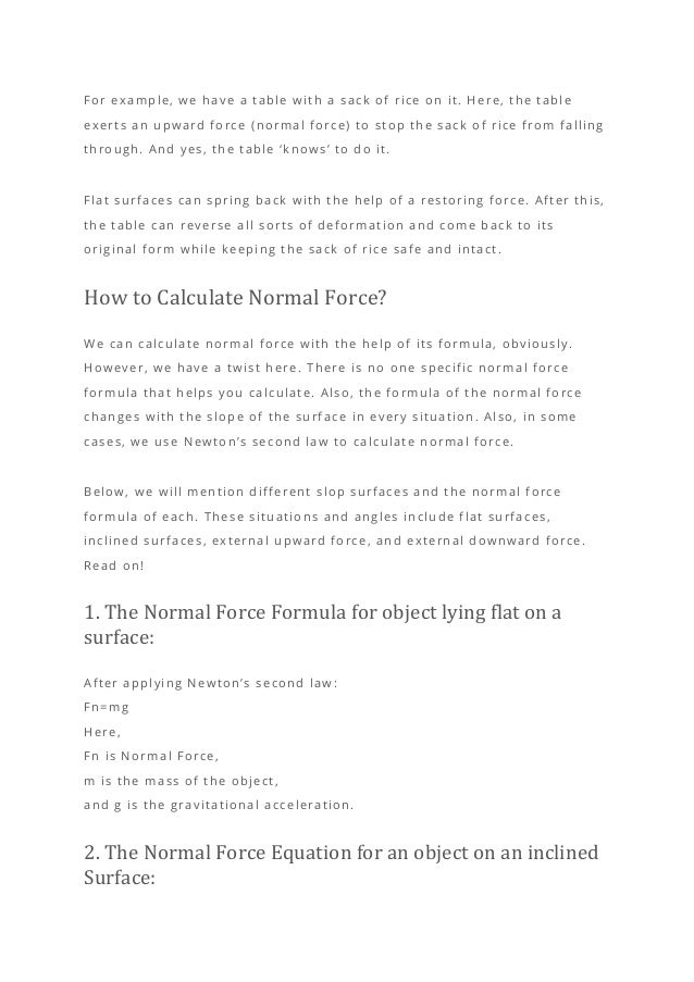 For example, we have a table with a sack of rice on it. Here, the table
exerts an upward force (normal force) to stop the sack of rice from falling
through. And yes, the table ‘knows’ to do it.
Flat surfaces can spring back with the help of a restoring force. After this,
the table can reverse all sorts of deformation and come back to its
original form while keeping the sack of rice safe and intact.
How to Calculate Normal Force?
We can calculate normal force with the help of its formula, obviously.
However, we have a twist here. There is no one specific normal force
formula that helps you calculate. Also, the formula of the normal force
changes with the slope of the surface in every situation. Also, in some
cases, we use Newton’s second law to calculate normal force.
Below, we will mention different slop surfaces and the normal force
formula of each. These situations and angles include flat surfaces,
inclined surfaces, external upward force, and external downward force.
Read on!
1. The Normal Force Formula for object lying flat on a
surface:
After applying Newton’s second law :
Fn=mg
Here,
Fn is Normal Force,
m is the mass of the object,
and g is the gravitational acceleration.
2. The Normal Force Equation for an object on an inclined
Surface:
 
