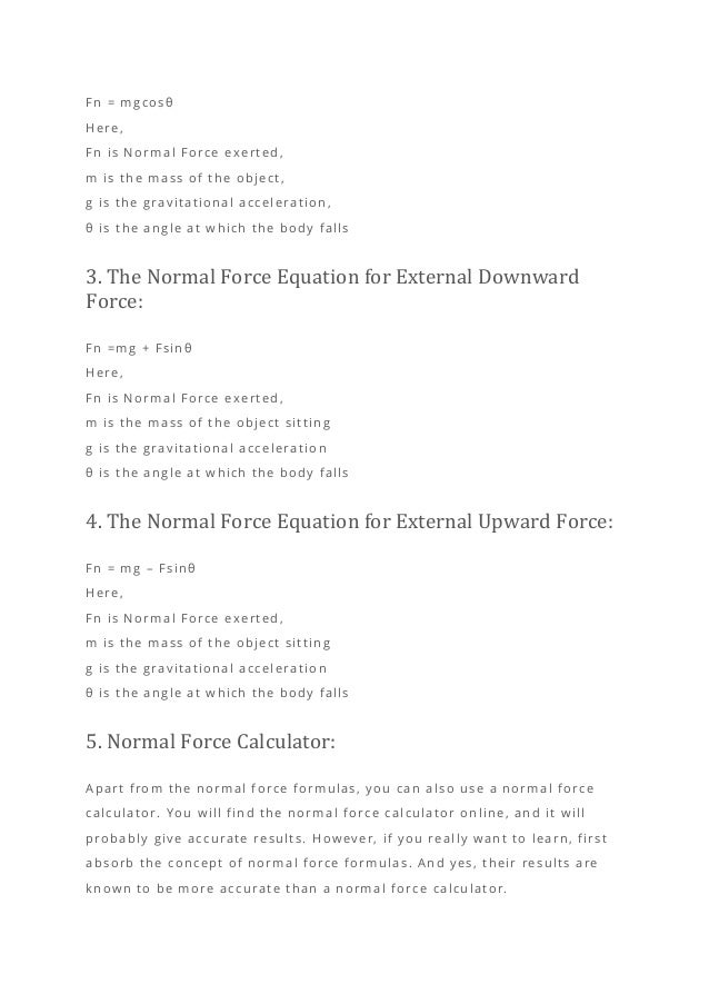Fn = mgcosθ
Here,
Fn is Normal Force exerted,
m is the mass of the object,
g is the gravitational acceleration,
θ is the angle at which the body falls
3. The Normal Force Equation for External Downward
Force:
Fn =mg + Fsinθ
Here,
Fn is Normal Force exerted,
m is the mass of the object sitting
g is the gravitational acceleration
θ is the angle at which the body falls
4. The Normal Force Equation for External Upward Force:
Fn = mg – Fsinθ
Here,
Fn is Normal Force exerted,
m is the mass of the object sitting
g is the gravitational acceleration
θ is the angle at which the body falls
5. Normal Force Calculator:
Apart from the normal force formulas, you can also use a normal force
calculator. You will find the normal force calculator online, and it will
probably give accurate results. However, if you really want to learn, first
absorb the concept of normal force formulas. And yes, their results are
known to be more accurate than a normal force calculator.
 