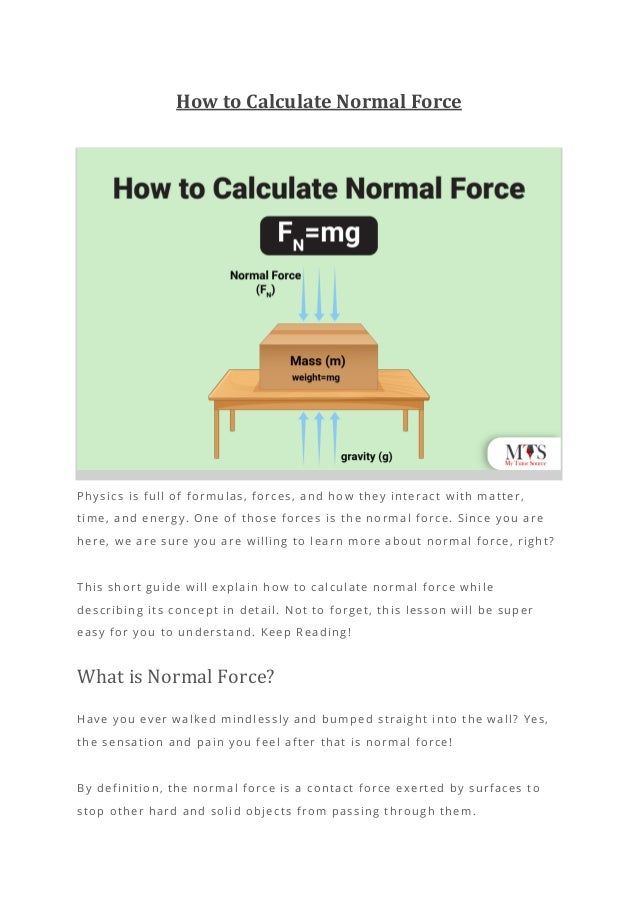 How to Calculate Normal Force
Physics is full of formulas, forces, and how they interact with matter,
time, and energy. One of those forces is the normal force. Since you are
here, we are sure you are willing to learn more about normal force, right?
This short guide will explain how to calculate normal force while
describing its concept in detail. Not to forget, this lesson will be super
easy for you to understand. Keep Reading!
What is Normal Force?
Have you ever walked mindlessly and bumped straight into the wall? Yes,
the sensation and pain you feel after that is normal force!
By definition, the normal force is a contact force exerted by surfaces to
stop other hard and solid objects from passing through them.
 
