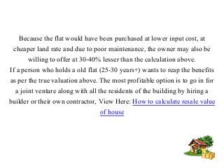 Because the flat would have been purchased at lower input cost, at
cheaper land rate and due to poor maintenance, the owner may also be
willing to offer at 30-40% lesser than the calculation above.
If a person who holds a old flat (25-30 years+) wants to reap the benefits
as per the true valuation above. The most profitable option is to go in for
a joint venture along with all the residents of the building by hiring a
builder or their own contractor, View Here: How to calculate resale value
of house
 