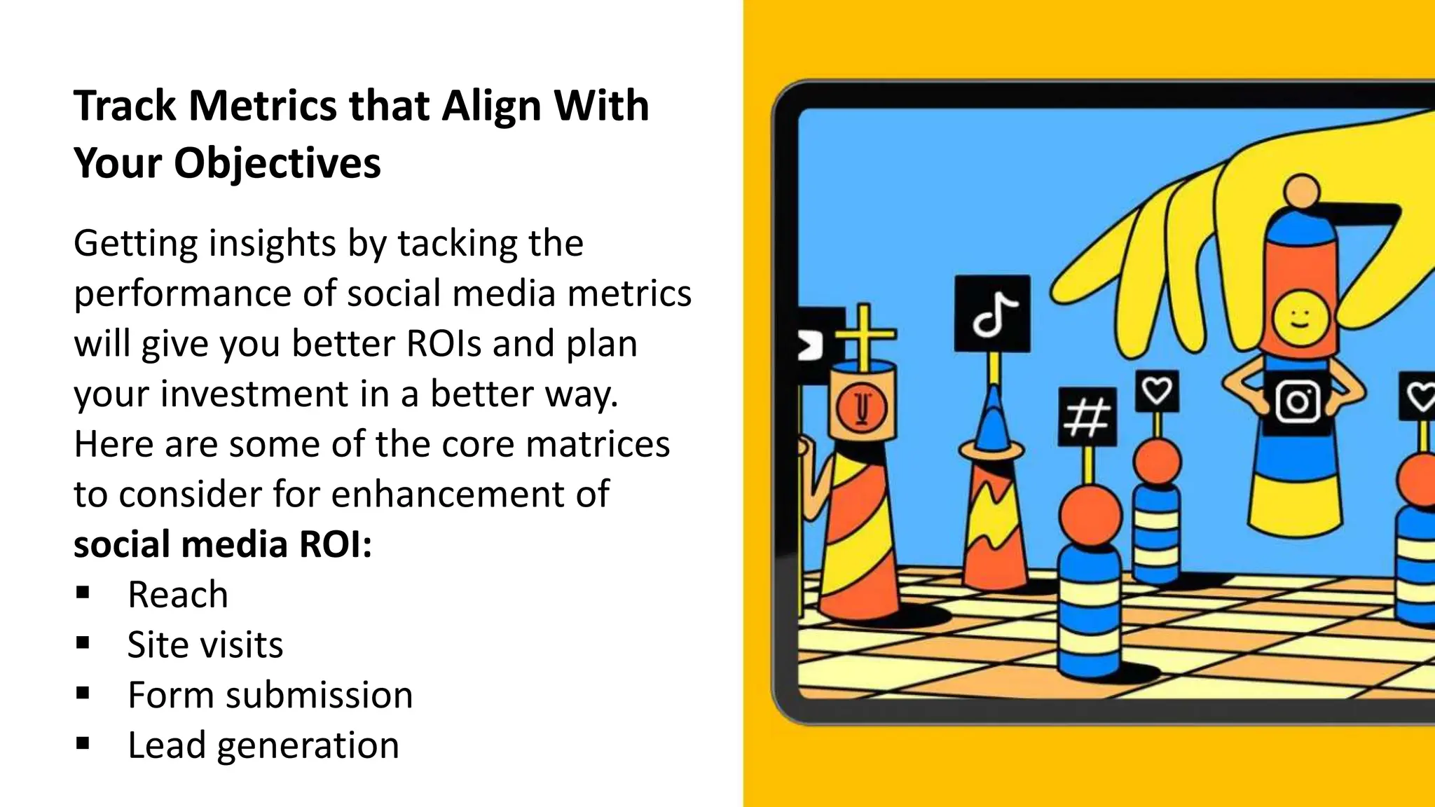 Track Metrics that Align With
Your Objectives
Getting insights by tacking the
performance of social media metrics
will give you better ROIs and plan
your investment in a better way.
Here are some of the core matrices
to consider for enhancement of
social media ROI:
 Reach
 Site visits
 Form submission
 Lead generation
 