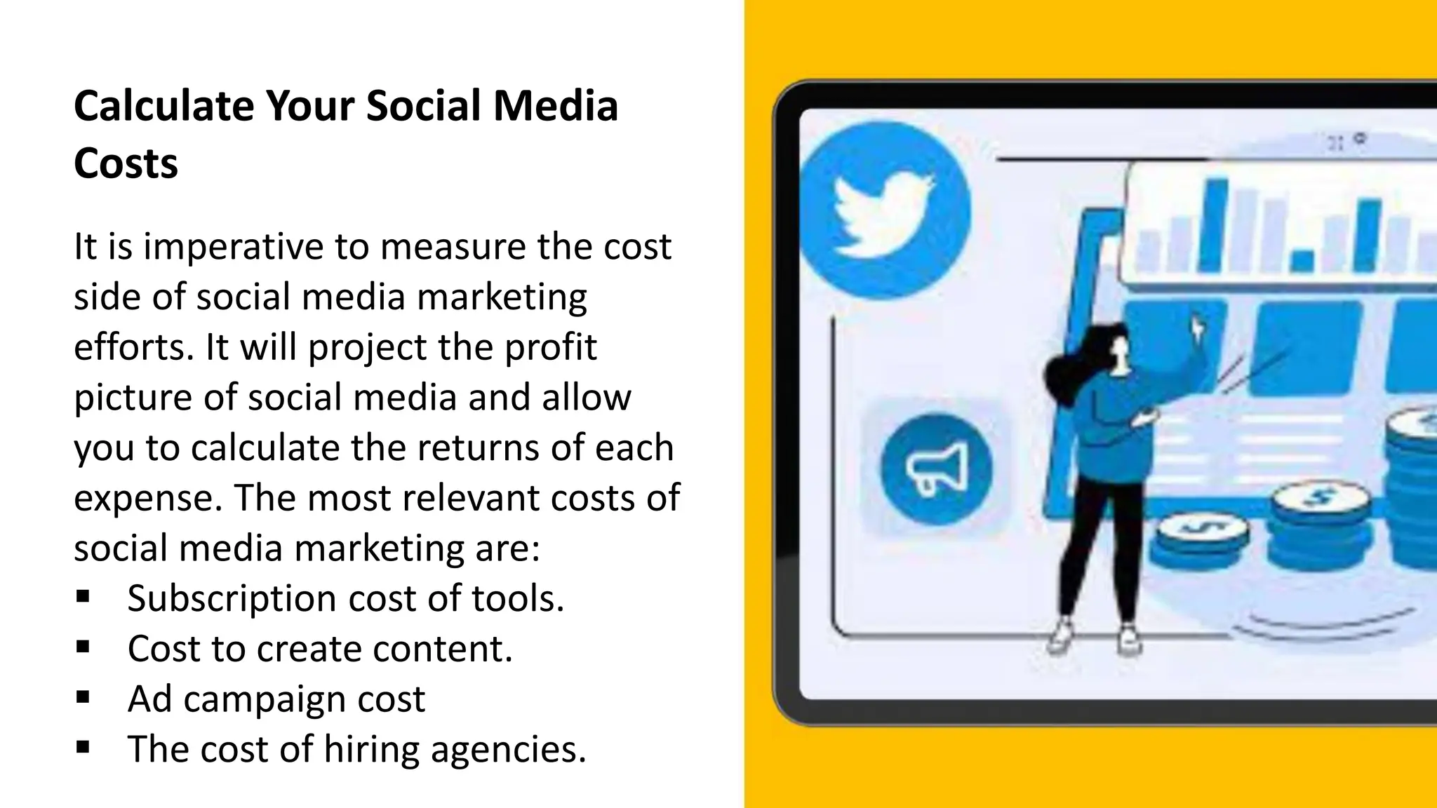 Calculate Your Social Media
Costs
It is imperative to measure the cost
side of social media marketing
efforts. It will project the profit
picture of social media and allow
you to calculate the returns of each
expense. The most relevant costs of
social media marketing are:
 Subscription cost of tools.
 Cost to create content.
 Ad campaign cost
 The cost of hiring agencies.
 