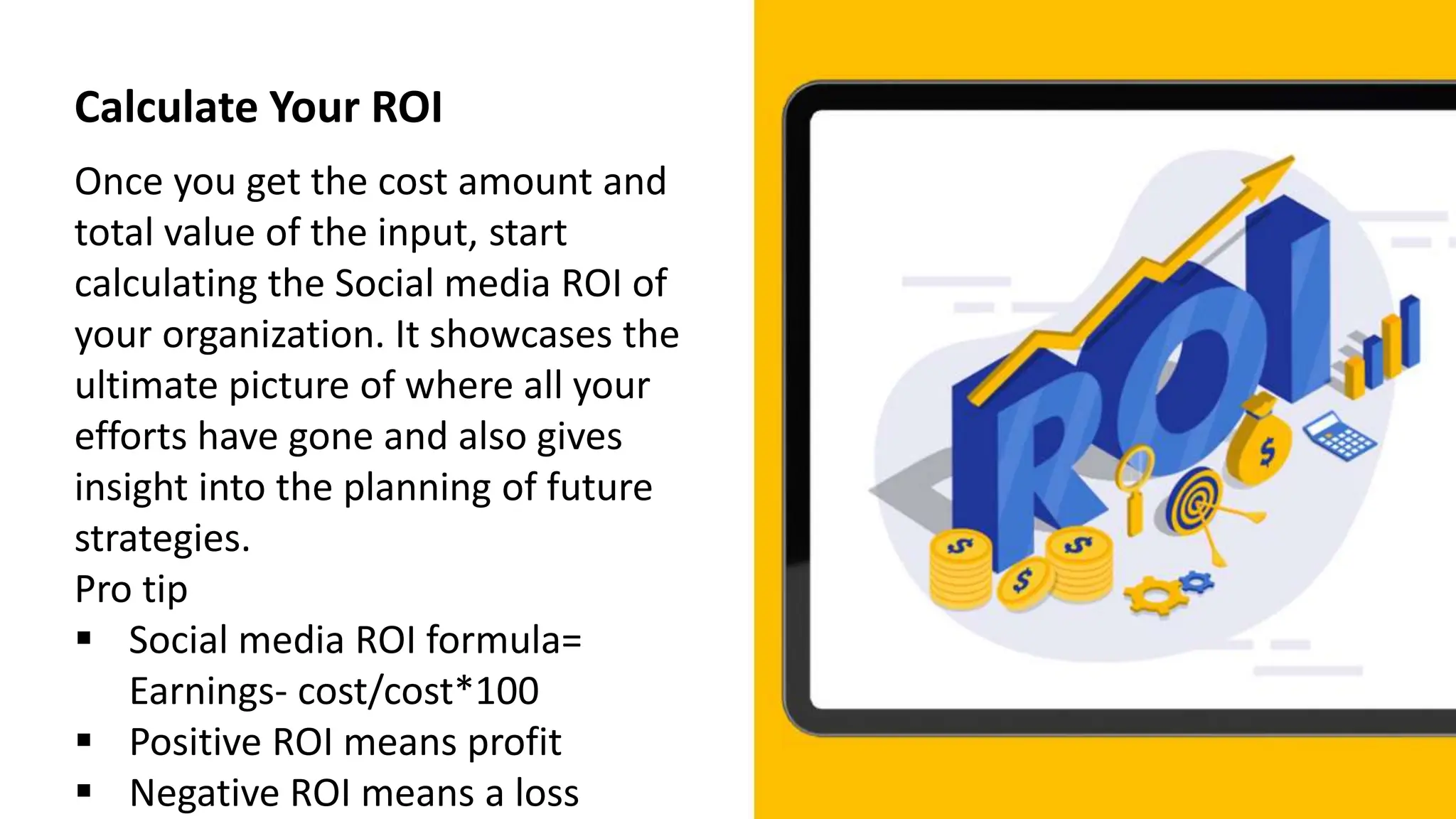 Calculate Your ROI
Once you get the cost amount and
total value of the input, start
calculating the Social media ROI of
your organization. It showcases the
ultimate picture of where all your
efforts have gone and also gives
insight into the planning of future
strategies.
Pro tip
 Social media ROI formula=
Earnings- cost/cost*100
 Positive ROI means profit
 Negative ROI means a loss
 