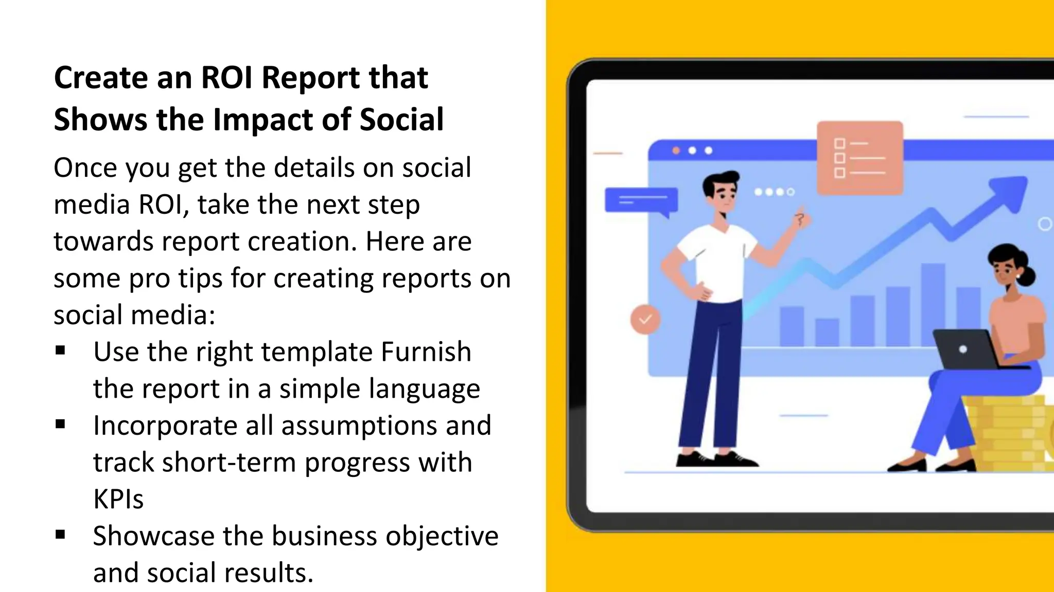 Create an ROI Report that
Shows the Impact of Social
Once you get the details on social
media ROI, take the next step
towards report creation. Here are
some pro tips for creating reports on
social media:
 Use the right template Furnish
the report in a simple language
 Incorporate all assumptions and
track short-term progress with
KPIs
 Showcase the business objective
and social results.
 