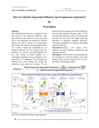 www.researchgate.net
DOI: 10.13140/RG.2.2.30686.10561
This is an open access article, Research Gate is a European commercial social networking site for scientists and researchers
How to Calculate Separation Efficiency (
Abstract
The centrifugal Compressor is designed for gas
and vapour if the separation efficiency goes
down then the water carryover in next stage and
this is very dangerous for compressor internals
because the gas & vapours are compressible
fluid while the liquid is incompressible fluids
As a result a rapid and exponential rise in
hydraulic pressure will be occurred and also
Vibration. So, overall, vanes and impellers are
the main victims of liquid droplets in a
centrifugal compressor, or any compressor.
phase flow in a compressor always damage its
internal and it may damage the casing and
deposition takes place on internals. If any
𝐄𝐟𝐟𝐢𝐜𝐢𝐞𝐧𝐜𝐲 =
𝐖𝐚𝐭𝐞𝐫 𝐅𝐫𝐚𝐜𝐭𝐢𝐨𝐧
(
Fig- CO2 Compressor with inter-stage separators.
1st
Sept, 2022
Research Gate is an academic social networking site
This is an open access article, Research Gate is a European commercial social networking site for scientists and researchers
How to Calculate Separation Efficiency (ƞ) of compressor separator
By
Prem Baboo
The centrifugal Compressor is designed for gas
and vapour if the separation efficiency goes
down then the water carryover in next stage and
this is very dangerous for compressor internals
because the gas & vapours are compressible
incompressible fluids.
a rapid and exponential rise in
draulic pressure will be occurred and also
and impellers are
the main victims of liquid droplets in a
centrifugal compressor, or any compressor. Two
a compressor always damage its
and it may damage the casing and
deposition takes place on internals. If any
problem like this appeared then check efficiency
of inter-stage separator efficiency, take a 15
liter bucket and measure water in
calculate for one hour then apply following
procedure to determine separator efficiency.
This paper intended how to calculate inter
separator efficiency.
Keywords-Efficiency, two phase flow,
vibration, internals, impellers, compressor,
interstate separator.
Description –The efficiency of the interstate can
be calculated by following formula
measure from interstate separator for one hour
and follow following procedure
𝐅𝐫𝐚𝐜𝐭𝐢𝐨𝐧 𝐨𝐟 𝐬𝐞𝐩𝐚𝐫𝐚𝐭𝐞𝐝 𝐢𝐧 𝐒𝐞𝐩𝐚𝐫𝐚𝐭𝐨𝐫 ∗
𝟏𝟖
𝟐𝟐. 𝟒
∗ 𝐀𝐧𝐭𝐢𝐬𝐮𝐫𝐠𝐞
(𝟏 − 𝐖𝐚𝐭𝐞𝐫 𝐟𝐫𝐚𝐭𝐢𝐨𝐧 𝐨𝐟 𝐬𝐞𝐩𝐚𝐫𝐭𝐞𝐝 𝐢𝐧 𝐬𝐞𝐩𝐚𝐫𝐚𝐭𝐨𝐫)
stage separators.
Research Gate is an academic social networking site
1
This is an open access article, Research Gate is a European commercial social networking site for scientists and researchers
ƞ) of compressor separators?
problem like this appeared then check efficiency
stage separator efficiency, take a 15-20
liter bucket and measure water in 15-30 min and
calculate for one hour then apply following
procedure to determine separator efficiency.
This paper intended how to calculate inter-stage
Efficiency, two phase flow,
vibration, internals, impellers, compressor, and
The efficiency of the interstate can
be calculated by following formula and water
measure from interstate separator for one hour
and follow following procedure.
𝐀𝐧𝐭𝐢𝐬𝐮𝐫𝐠𝐞 𝐅𝐥𝐨𝐰(
𝐍𝐦𝟑
𝐡𝐫
)
 