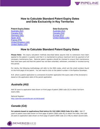 How to Calculate Standard Patent Expiry Dates
                  and Data Exclusivity in Key Territories

Patent Expiry Dates                                        Data Exclusivity
Australia (AU)                                             Australia (AU)
Canada (CA)                                                Canada (CA)
Germany (DE)                                               Europe (EU)
Spain (ES)                                                 United States (US)
France (FR)
United Kingdom (UK)
United States (US)

               How to Calculate Standard Patent Expiry Dates
Please Note: the expiry calculation methods described below assume that no extensions have been
applied to the patent in question and that it is maintained to achieve maximum term by payment of all
necessary maintenance fees. National patent registers should be checked to ensure that maintenance
fees have been paid and that the patent has not been extended, withdrawn, amended or revoked during
this period.


For clarity, the following methodology will refer to the INID codes, which are the small numbers found
on the front page of the patent. You will need to click on the patent number in the Pipeline Developer.


N.B. where a patent application is a divisional of another application the expiry date of the divisional is
based on the application date of the parent application.




Australia (AU)
Add 20 years to application date shown on front page of patent (INID code 22) to obtain full-term
expiry date.


National Register:
http://pericles.ipaustralia.gov.au/ols/auspat/




Canada (CA)
For patents based on applications filed before 01/10/1989 (INID Code 22 or 86): Add 17
years to patent issue date shown on front page of patent (INID code 45) to obtain first date, then add
20 years to application date shown on front page of patent (INID code 22 or 86) to obtain second date.
 