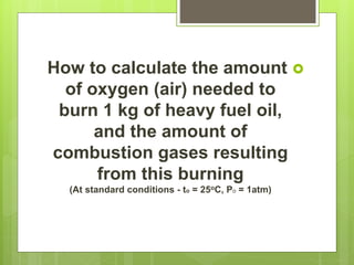 How to calculate the amount
of oxygen (air) needed to
burn 1 kg of heavy fuel oil,
and the amount of
combustion gases resulting
from this burning
(At standard conditions - to = 25oC, Po = 1atm)
 