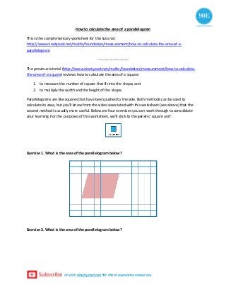 or visit ninetyeast.net for more awesome resources.
How to calculate the area of a parallelogram
This is the complementary worksheet for this tutorial:
http://www.ninetyeast.net/maths/foundation/measurement/how-to-calculate-the-area-of-a-
parallelogram.
-------------------------
The previous tutorial (http://www.ninetyeast.net/maths/foundation/measurement/how-to-calculate-
the-area-of-a-square) reviews how to calculate the area of a square:
1. to measure the number of square that fit into the shape; and
2. to multiply the width and the height of the shape.
Parallelograms are like squares that have been pushed to the side. Both methods can be used to
calculate its area, but you'll know from the video associated with this worksheet (see above) that the
second method is usually more useful. Below are four exercises you can work through to consolidate
your learning. For the purposes of this worksheet, we'll stick to the generic 'square unit'.
Exercise 1. What is the area of the parallelogram below?
Exercise 2. What is the area of the parallelogram below?
 