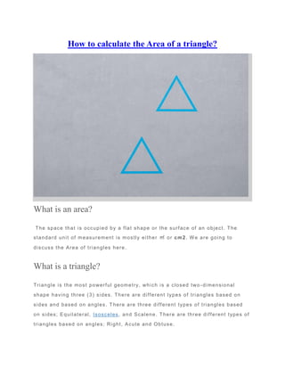 How to calculate the Area of a triangle?
What is an area?
The space that is occupied by a flat shape or the surface of an object. The
standard unit of measurement is mostly either ㎡ or cm2. We are going to
discuss the Area of triangles here.
What is a triangle?
Triangle is the most powerful geometry, which is a closed two -dimensional
shape having three (3) sides. There are different types of triangles based on
sides and based on angles. T here are three different types of triangles based
on sides; Equilateral, Isosceles, and Scalene. There are three different types of
triangles based on angles; Right, Acute and Obtuse.
 