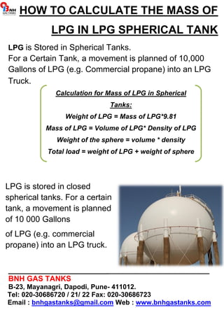 HOW TO CALCULATE THE MASS OF 
LPG IN LPG SPHERICAL TANK 
LPG is Stored in Spherical Tanks. 
For a Certain Tank, a movement is planned of 10,000 
Gallons of LPG (e.g. Commercial propane) into an LPG 
Truck. 
Calculation for Mass of LPG in Spherical 
Tanks: 
Weight of LPG = Mass of LPG*9.81 
Mass of LPG = Volume of LPG* Density of LPG 
Weight of the sphere = volume * density 
Total load = weight of LPG + weight of sphere 
LPG is stored in closed 
spherical tanks. For a certain 
tank, a movement is planned 
of 10 000 Gallons 
of LPG (e.g. commercial 
propane) into an LPG truck. 
________________________________________________ 
BNH GAS TANKS 
B-23, Mayanagri, Dapodi, Pune- 411012. 
Tel: 020-30686720 / 21/ 22 Fax: 020-30686723 
Email : bnhgastanks@gmail.com Web : www.bnhgastanks.com 
