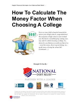 Helpful Financial Information from National Debt Relief …
How To Calculate The
Money Factor When
Choosing A College
If you or your child is headed towards the
senior year of high school, congratulations!
The majority of high school is now behind
you. But there’s something big coming your
way and it’s called choosing a college. So,
where do you think you would you like to be
– near the ocean, close to great skiing, in a
small town or living the urban life?
(Continued …)
Brought To You By:
 