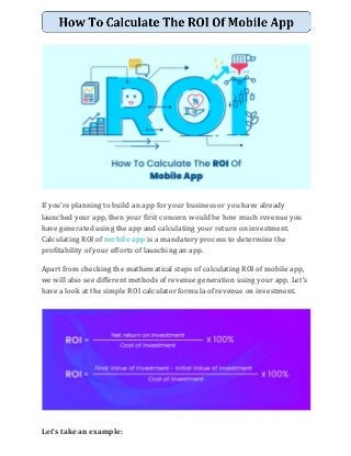 If you’re planning to build an app for your business or you have already
launched your app, then your first concern would be how much revenue you
have generated using the app and calculating your return on investment.
Calculating ROI of ​mobile app​ is a mandatory process to determine the
profitability of your efforts of launching an app.
Apart from checking the mathematical steps of calculating ROI of mobile app,
we will also see different methods of revenue generation using your app. Let’s
have a look at the simple ROI calculator formula of revenue on investment.
Let’s take an example:
 