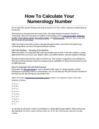 How To Calculate Your
Numerology Number
Do you often find yourself staring at the clock at exactly 11:11? Do number sequences randomly pop up
in your life?
Often known as messages from the cosmic realm, the mystical study of numbers is known as
numerology. There are many types of numbers in numerology, such as soul urge number, expression
number, heart’s desire number, personality number, and destiny number. However, there is one that
lies at the core of numerology.
While the universe constantly sends us messages through numbers, one of the most special ways
numerology affects our lives is through the life path number.
Life Path Number – Meaning & Symbolism
Different numbers are associated with certain personality types or traits. A life path number is a single-
digit number that can uncover your deepest values, your darkest desires, and your toughest challenges.
Life path numbers represent the universe’s will for you. This number is assigned to every individual on
birth and cannot be changed. However, it possesses great possibilities for those who know how to use it
to fulfill their goals.
How To Calculate The Life Path Number
Fortunately, the life path number is easy to calculate. With a help of a simple equation, and the
Pythagorean numerology system, as shown below, you can calculate your life path number and take the
first step towards discovering your personality traits.
Within the ancient Pythagorean numerology system numbers are assigned to letters of the Latin
alphabet as follows:
1 = a, j, s,
2 = b, k, t,
3 = c, l, u,
4 = d, m, v,
5 = e, n, w,
6 = f, o, x,
7 = g, p, y,
8 = h, q, z,
9 = i, r
To calculate your life path, reduce your birthdate to a single-digit through addition. When performing
this calculation, the three master numbers which are 11, 22, and 33 do not get reduced to a single
number.
 