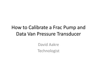 How to Calibrate a Frac Pump and
Data Van Pressure Transducer
David Aakre
Technologist
 