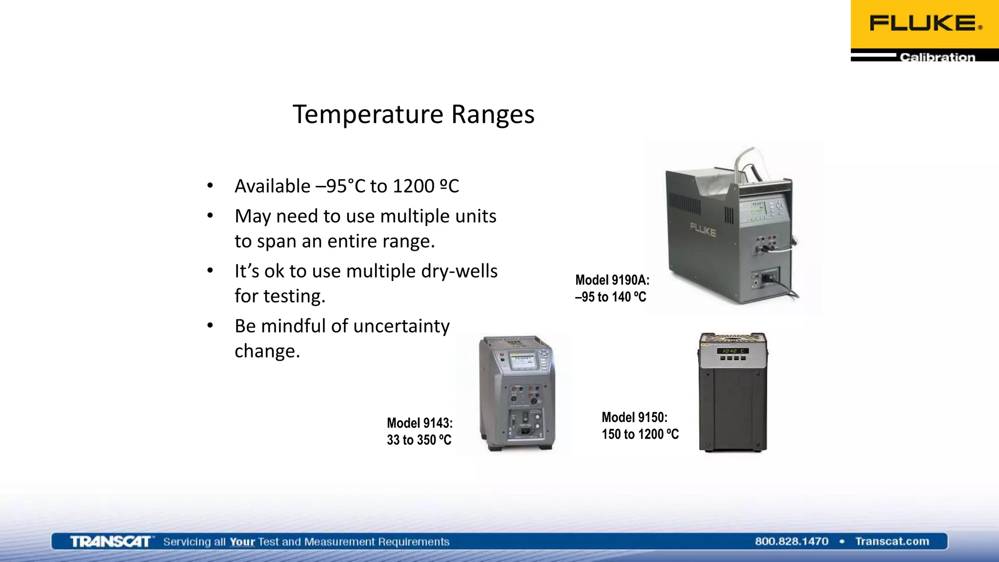 Temperature Ranges
• Available –95°C to 1200 ºC
• May need to use multiple units
to span an entire range.
• It’s ok to use multiple dry-wells
for testing.
• Be mindful of uncertainty
change.
Model 9190A:
–95 to 140 ºC
Model 9143:
33 to 350 ºC
Model 9150:
150 to 1200 ºC
 