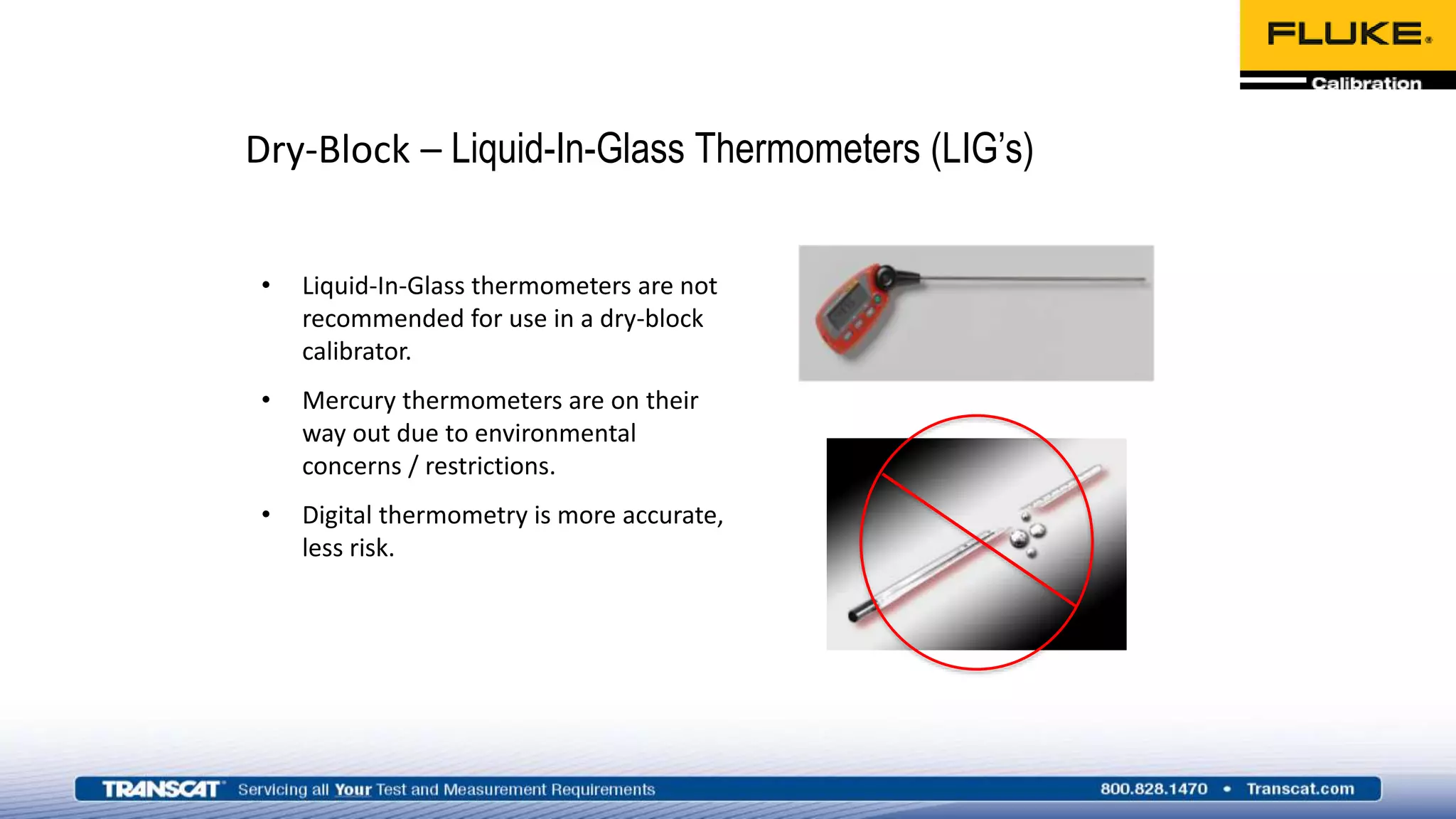 Dry-Block – Liquid-In-Glass Thermometers (LIG’s)
• Liquid-In-Glass thermometers are not
recommended for use in a dry-block
calibrator.
• Mercury thermometers are on their
way out due to environmental
concerns / restrictions.
• Digital thermometry is more accurate,
less risk.
 