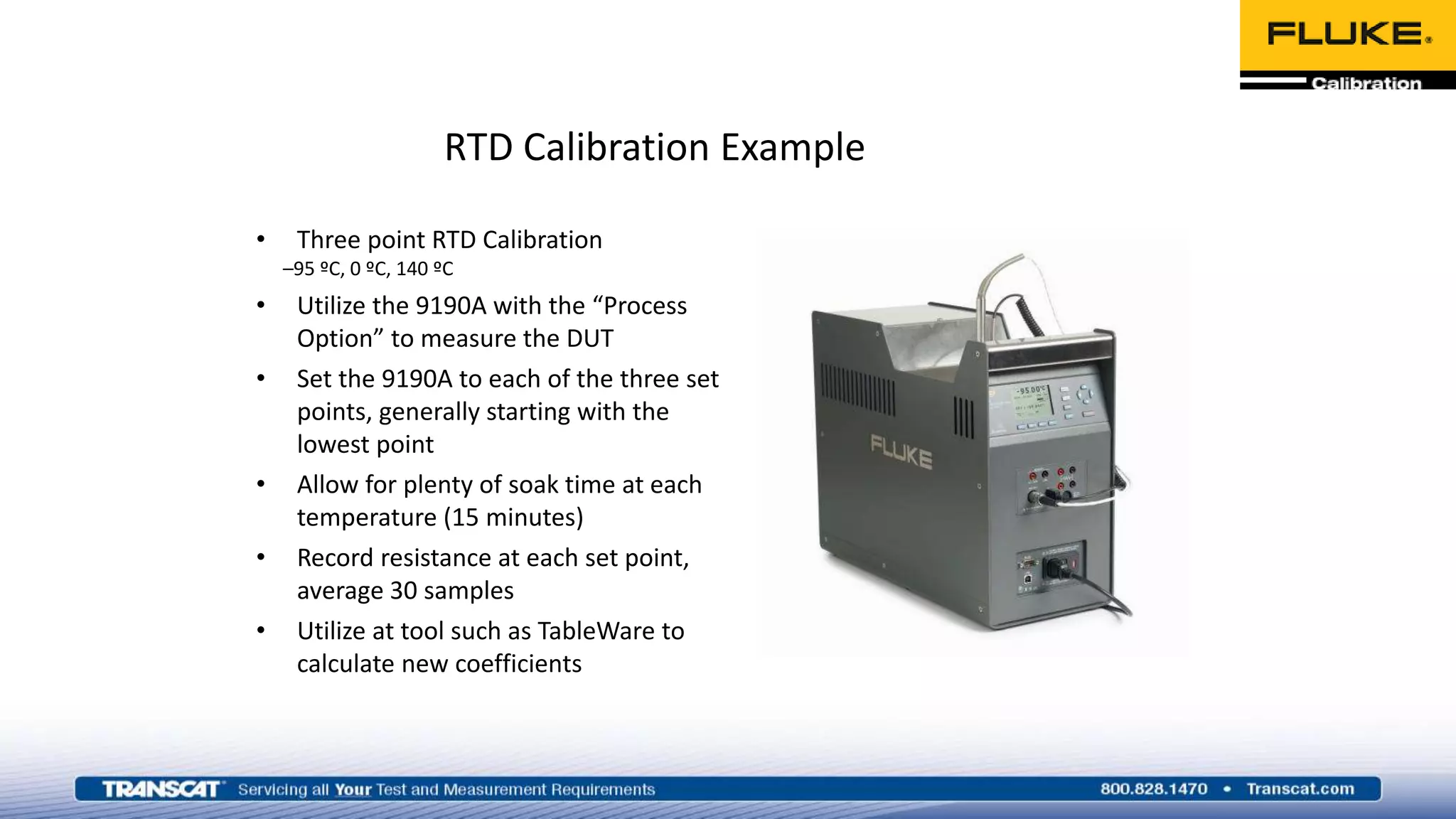 RTD Calibration Example
• Three point RTD Calibration
–95 ºC, 0 ºC, 140 ºC
• Utilize the 9190A with the “Process
Option” to measure the DUT
• Set the 9190A to each of the three set
points, generally starting with the
lowest point
• Allow for plenty of soak time at each
temperature (15 minutes)
• Record resistance at each set point,
average 30 samples
• Utilize at tool such as TableWare to
calculate new coefficients
 