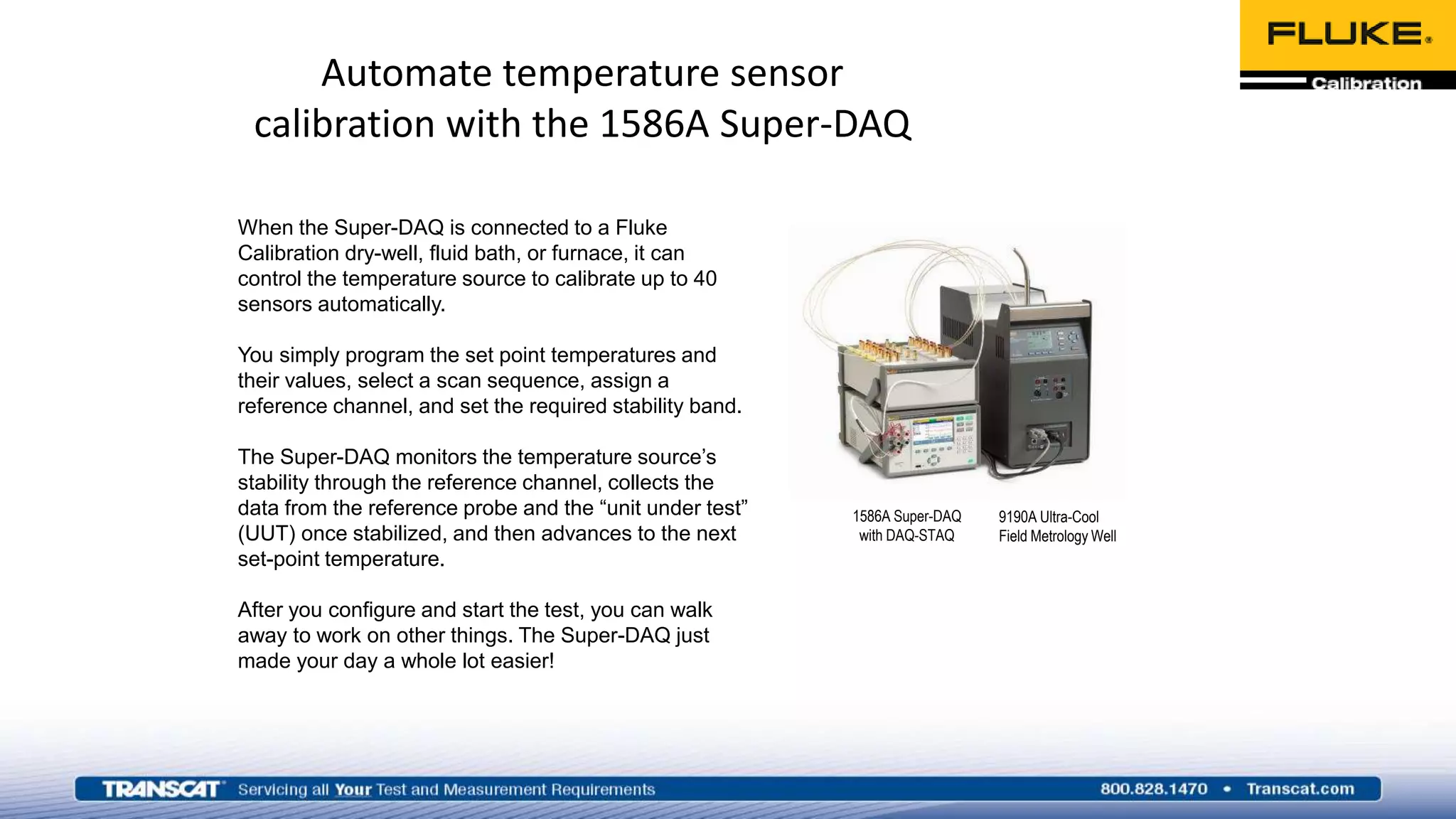 When the Super-DAQ is connected to a Fluke
Calibration dry-well, fluid bath, or furnace, it can
control the temperature source to calibrate up to 40
sensors automatically.
You simply program the set point temperatures and
their values, select a scan sequence, assign a
reference channel, and set the required stability band.
The Super-DAQ monitors the temperature source’s
stability through the reference channel, collects the
data from the reference probe and the “unit under test”
(UUT) once stabilized, and then advances to the next
set-point temperature.
After you configure and start the test, you can walk
away to work on other things. The Super-DAQ just
made your day a whole lot easier!
Automate temperature sensor
calibration with the 1586A Super-DAQ
9190A Ultra-Cool
Field Metrology Well
1586A Super-DAQ
with DAQ-STAQ
 